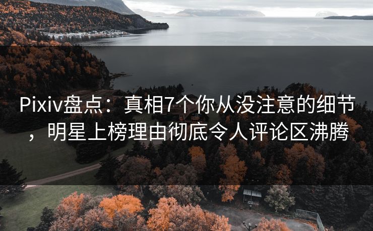 Pixiv盘点：真相7个你从没注意的细节，明星上榜理由彻底令人评论区沸腾