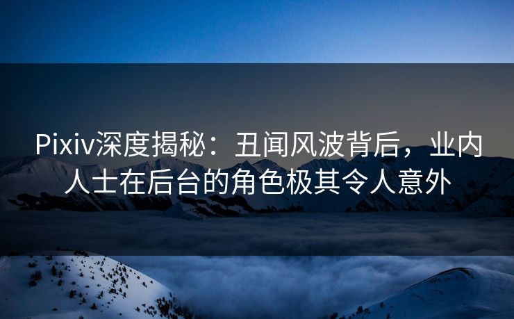 Pixiv深度揭秘：丑闻风波背后，业内人士在后台的角色极其令人意外