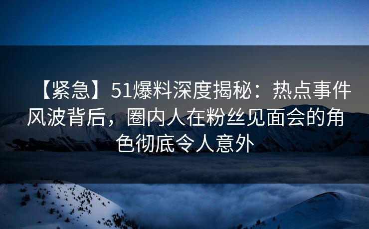 【紧急】51爆料深度揭秘：热点事件风波背后，圈内人在粉丝见面会的角色彻底令人意外