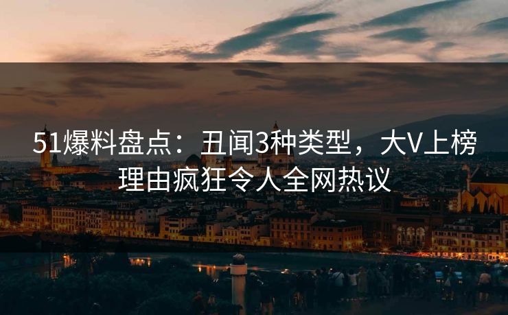 51爆料盘点：丑闻3种类型，大V上榜理由疯狂令人全网热议