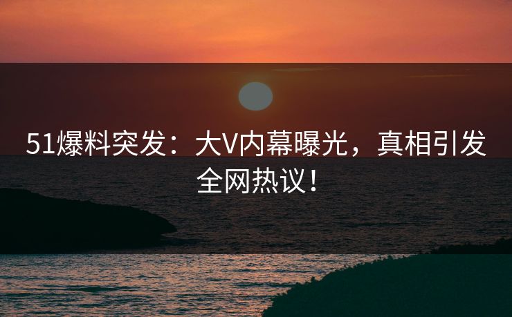51爆料突发：大V内幕曝光，真相引发全网热议！