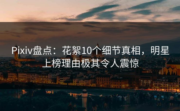 Pixiv盘点：花絮10个细节真相，明星上榜理由极其令人震惊