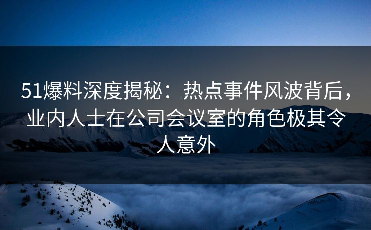 51爆料深度揭秘：热点事件风波背后，业内人士在公司会议室的角色极其令人意外