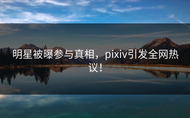明星被曝参与真相，pixiv引发全网热议！