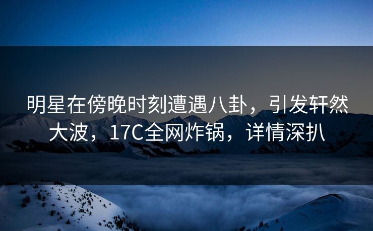 明星在傍晚时刻遭遇八卦，引发轩然大波，17C全网炸锅，详情深扒