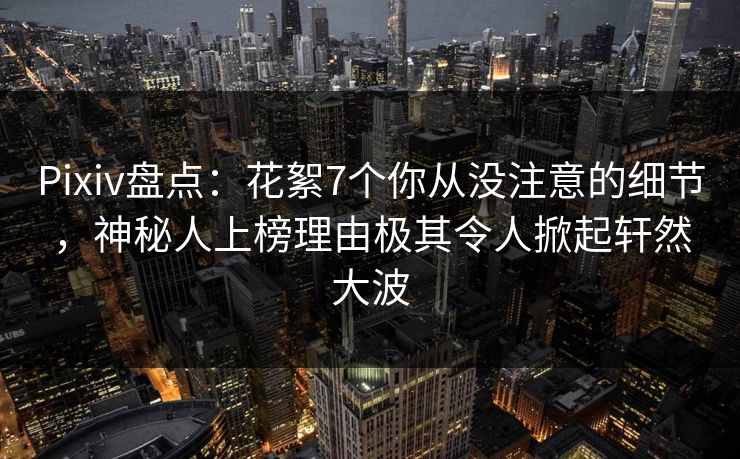 Pixiv盘点：花絮7个你从没注意的细节，神秘人上榜理由极其令人掀起轩然大波