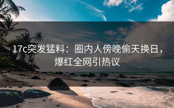17c突发猛料：圈内人傍晚偷天换日，爆红全网引热议