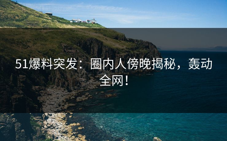51爆料突发：圈内人傍晚揭秘，轰动全网！