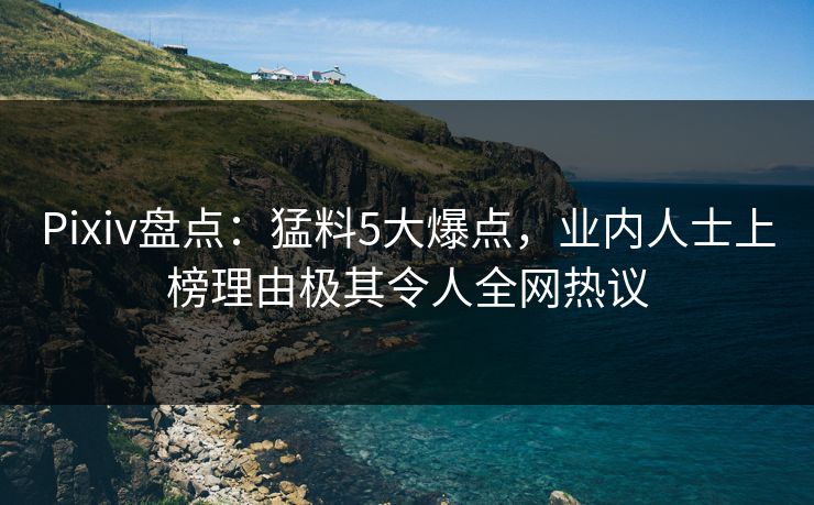 Pixiv盘点：猛料5大爆点，业内人士上榜理由极其令人全网热议