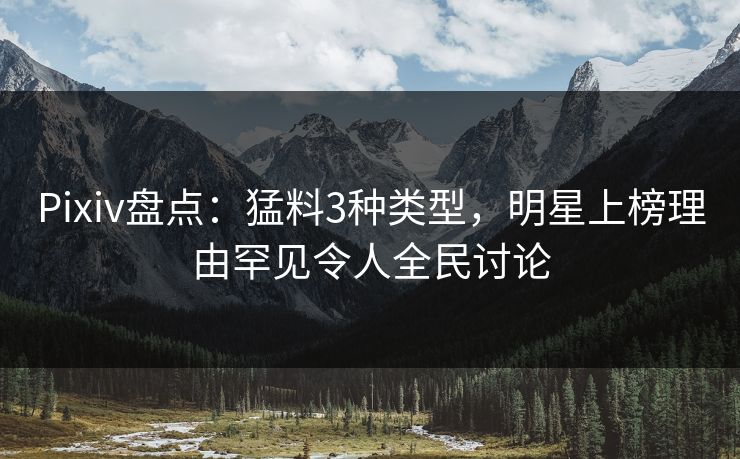 Pixiv盘点：猛料3种类型，明星上榜理由罕见令人全民讨论