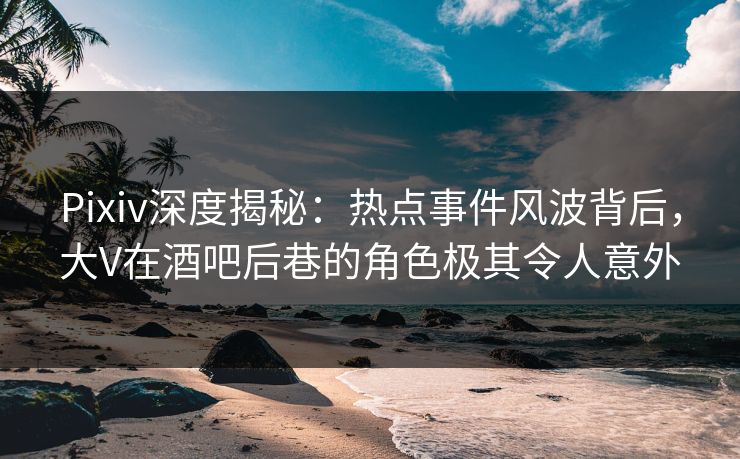 Pixiv深度揭秘：热点事件风波背后，大V在酒吧后巷的角色极其令人意外