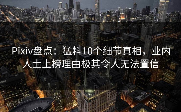 Pixiv盘点：猛料10个细节真相，业内人士上榜理由极其令人无法置信