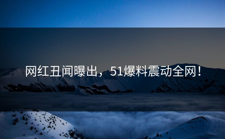 网红丑闻曝出，51爆料震动全网！