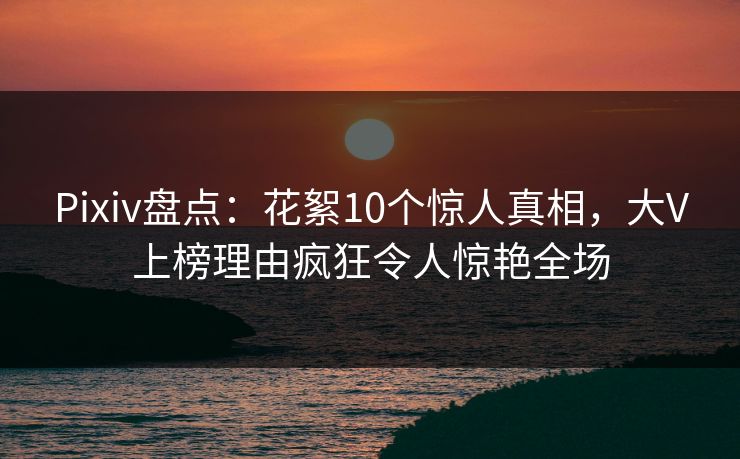 Pixiv盘点：花絮10个惊人真相，大V上榜理由疯狂令人惊艳全场