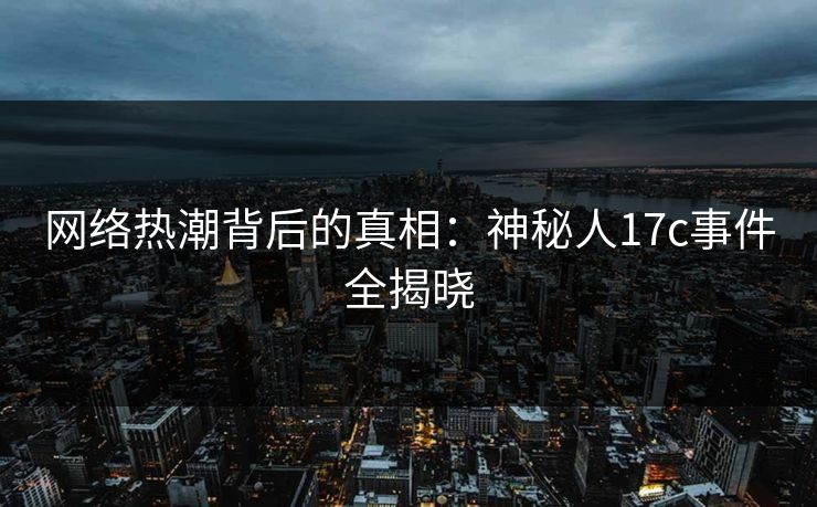 网络热潮背后的真相：神秘人17c事件全揭晓