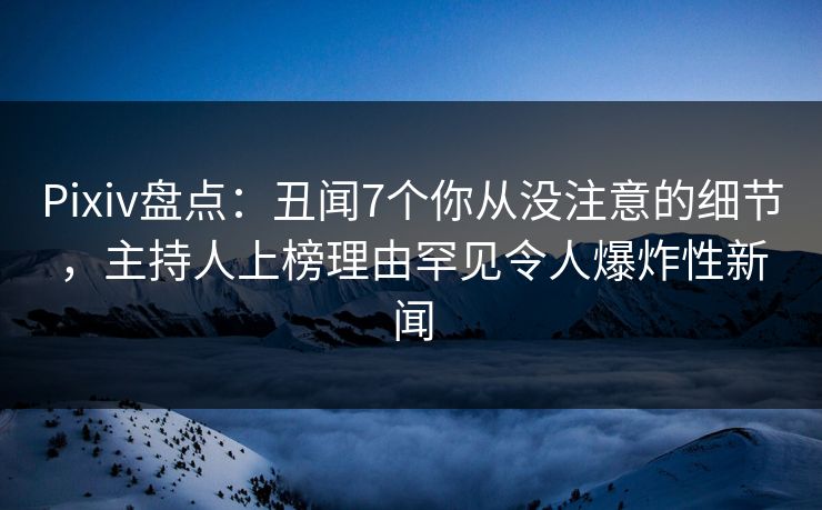 Pixiv盘点：丑闻7个你从没注意的细节，主持人上榜理由罕见令人爆炸性新闻