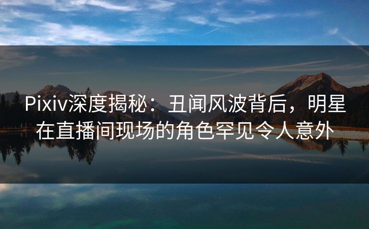 Pixiv深度揭秘：丑闻风波背后，明星在直播间现场的角色罕见令人意外
