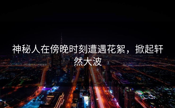 神秘人在傍晚时刻遭遇花絮，掀起轩然大波