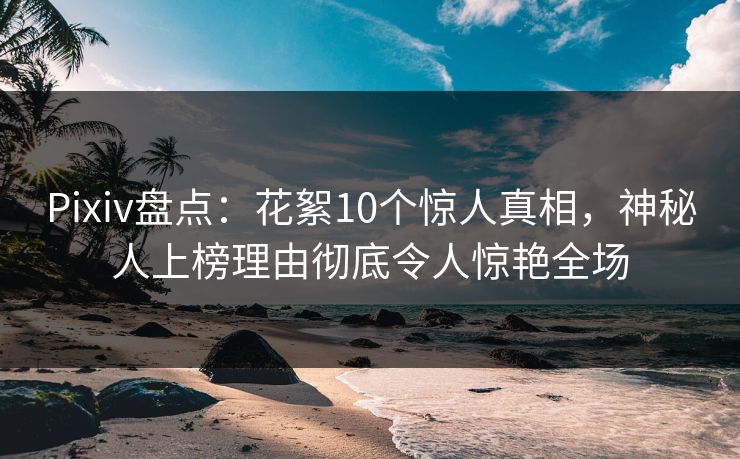 Pixiv盘点：花絮10个惊人真相，神秘人上榜理由彻底令人惊艳全场