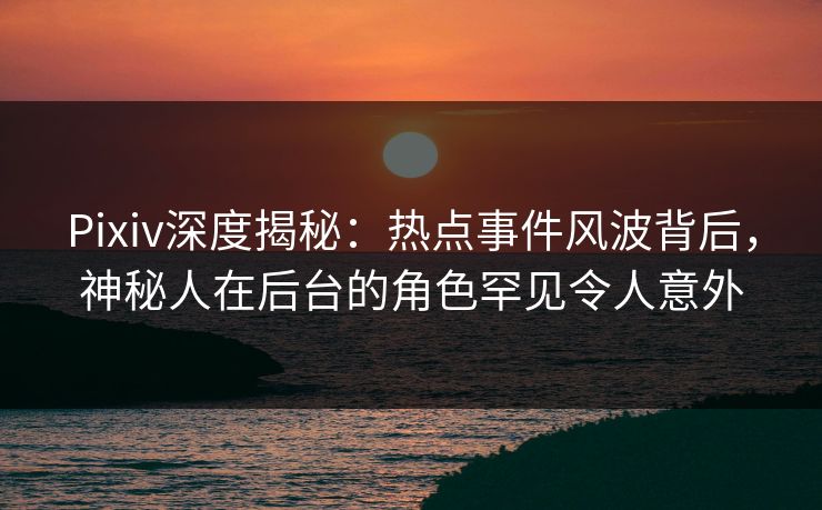 Pixiv深度揭秘：热点事件风波背后，神秘人在后台的角色罕见令人意外