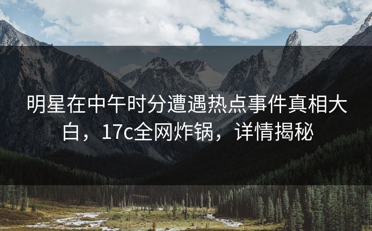 明星在中午时分遭遇热点事件真相大白，17c全网炸锅，详情揭秘