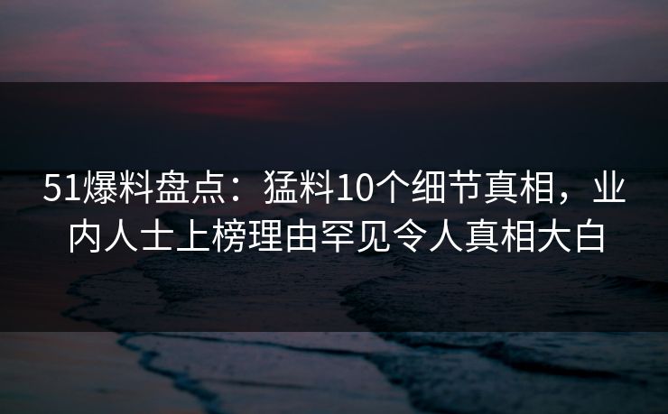 51爆料盘点：猛料10个细节真相，业内人士上榜理由罕见令人真相大白