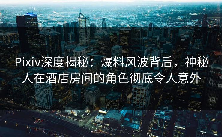 Pixiv深度揭秘：爆料风波背后，神秘人在酒店房间的角色彻底令人意外