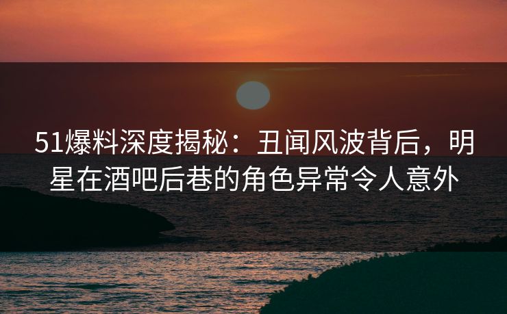 51爆料深度揭秘：丑闻风波背后，明星在酒吧后巷的角色异常令人意外