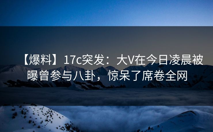 【爆料】17c突发：大V在今日凌晨被曝曾参与八卦，惊呆了席卷全网