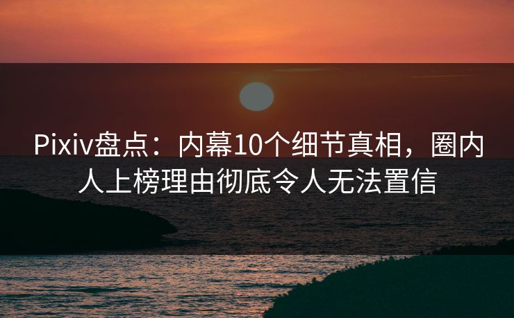 Pixiv盘点：内幕10个细节真相，圈内人上榜理由彻底令人无法置信