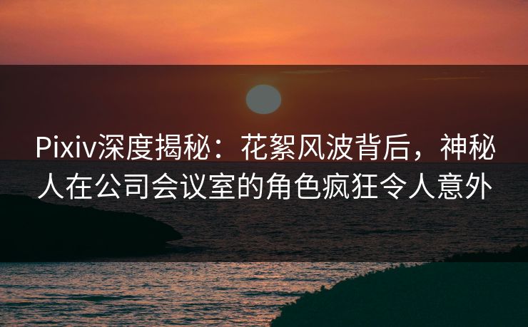 Pixiv深度揭秘：花絮风波背后，神秘人在公司会议室的角色疯狂令人意外