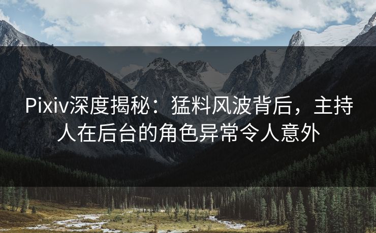 Pixiv深度揭秘：猛料风波背后，主持人在后台的角色异常令人意外