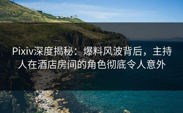 Pixiv深度揭秘：爆料风波背后，主持人在酒店房间的角色彻底令人意外