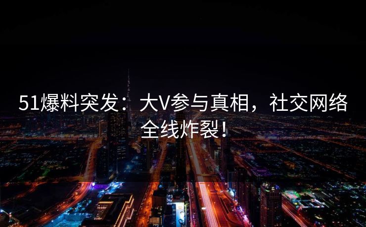 51爆料突发：大V参与真相，社交网络全线炸裂！