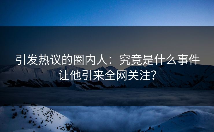 引发热议的圈内人：究竟是什么事件让他引来全网关注？