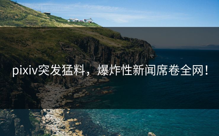pixiv突发猛料，爆炸性新闻席卷全网！