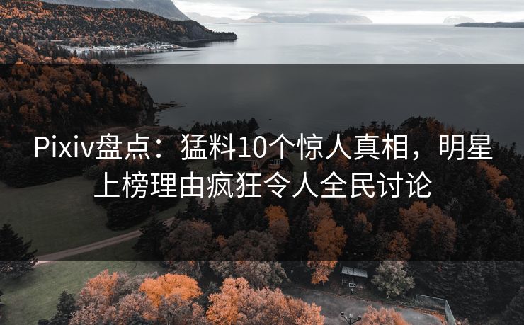 Pixiv盘点：猛料10个惊人真相，明星上榜理由疯狂令人全民讨论