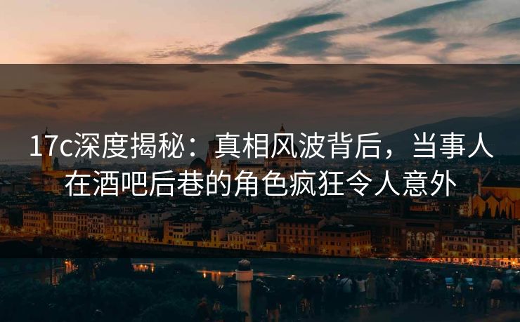 17c深度揭秘：真相风波背后，当事人在酒吧后巷的角色疯狂令人意外
