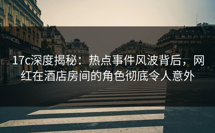 17c深度揭秘：热点事件风波背后，网红在酒店房间的角色彻底令人意外