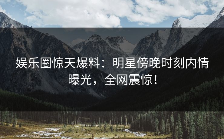 娱乐圈惊天爆料：明星傍晚时刻内情曝光，全网震惊！