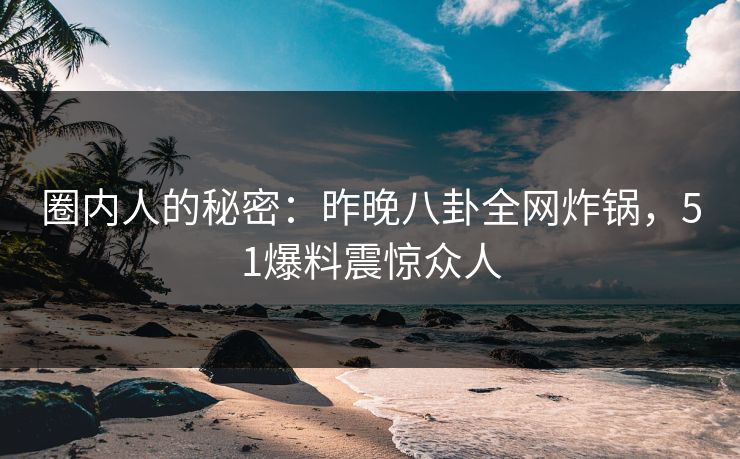 圈内人的秘密：昨晚八卦全网炸锅，51爆料震惊众人