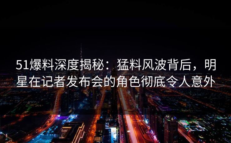 51爆料深度揭秘：猛料风波背后，明星在记者发布会的角色彻底令人意外