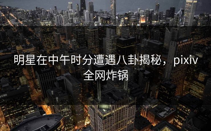 明星在中午时分遭遇八卦揭秘，pixiv全网炸锅