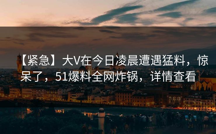 【紧急】大V在今日凌晨遭遇猛料，惊呆了，51爆料全网炸锅，详情查看