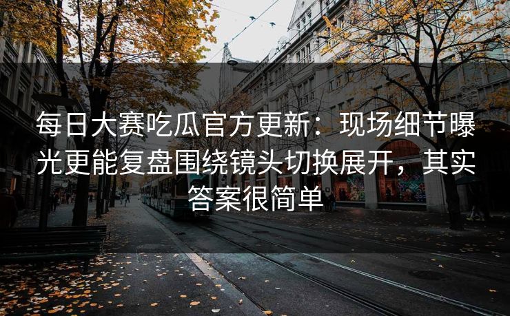 每日大赛吃瓜官方更新：现场细节曝光更能复盘围绕镜头切换展开，其实答案很简单
