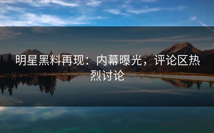明星黑料再现：内幕曝光，评论区热烈讨论